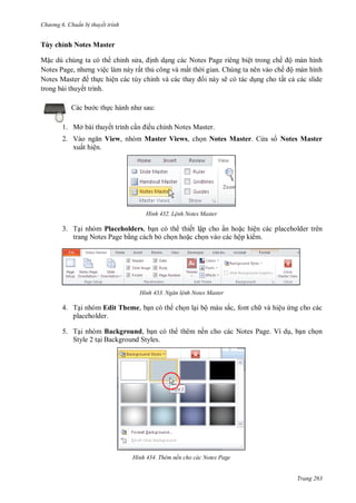 h

ng 6

huẩn b thuyết trình

Tùy chỉnh Notes Master
M c dù chúng ta có th chỉnh s , nh d ng các Notes Page riêng biệt trong chế ộ màn hình
N
P ,
ệc làm này rất th công và mất th i gian. Chúng ta nên vào chế ộ màn hình
N
M
th c hiện các tùy chỉ
i này sẽ có tác d ng cho tất c các slide
trong bài thuyết trình.
:

c th

ều chỉnh Notes Master.

1. Mở bài thuyết trình c

2. V
View, nhóm Master Views, ch n Notes Master. C a s Notes Master
xuất hiện.

H nh

L nh Notes Master

3. T i nhóm Placeholders, b n có th thiết lập cho ẩn ho c hiện các placeholder trên
trang Notes Page b ng cách b ch n ho c ch n vào các hộp ki m.

H nh

Ngăn l nh Notes Master

4. T i nhóm Edit Theme, b n có th ch n l i bộ màu sắc, font ch và hiệu ng cho các
placeholder.
5. T i nhóm Background, b n có th thêm nền cho các Notes Page. Ví d , b n ch n
Style 2 t i Background Styles.

H nh

Thêm nền cho các Notes Page

Trang 263

 