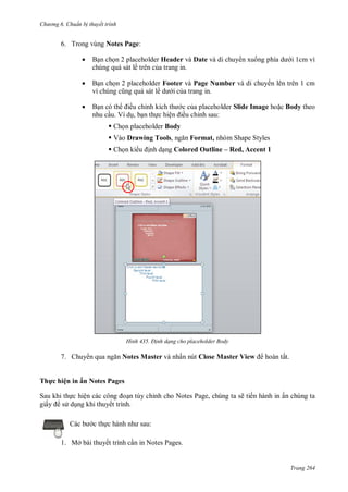 h

ng 6

huẩn b thuyết trình

6. Trong vùng Notes Page:


B n ch n 2 placeholder Header và Date và di chuy n xu
chúng quá sát lề trên c a trang in.



B n ch n 2 placeholder Footer và Page Number và di chuy n lên trên 1 cm
ề
i c a trang in.



B n có th ều chỉ
nhu c u. Ví d , b n th c hiệ

i 1cm vì

c c a placeholder Slide Image ho c Body theo
ều chỉnh sau:

 Ch n placeholder Body
 Vào Drawing Tools,
 Ch n ki

H nh

7. Chuy

Format, nhóm Shape Styles

nh d ng Colored Outline – Red, Accent 1

Đ nh dạng cho placeholder Body

Notes Master và nhấn nút Close Master View

hoàn tất.

Th c hiện in ấn Notes Pages
Sau khi th c hiệ
n tùy chỉnh cho Notes Page, chúng ta sẽ tiến hành in ấn chúng ta
giấ
s d ng khi thuyết trình.
c th

:

1. Mở bài thuyết trình c n in Notes Pages.

Trang 264

 