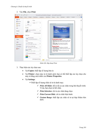 h

ng 6

huẩn b thuyết trình

2. Vào File, ch n Print

H nh

Hộp thoại Print

3. Th c hiện các tùy ch n sau:


T i Copies: thiết lập s



T i Printer: ch n máy in từ danh sách, b n có th thiết lập các tùy ch n cho
máy in b ng cách nhấn vào Printer Properties.



T i Settings:
 Thiết lập s

ng b n in

ng slide sẽ in từ danh m c:

 Print All Slides: in tất c các slide trong bài thuyết trình.
Ví d , b n ch n in hết slide.
 Print Selection: chỉ

n

 Print Current Slide: chỉ in slide hiện hành
 Custom Range: thiết lập các slide sẽ in t i hộp Slides bên
i.

Trang 265

 