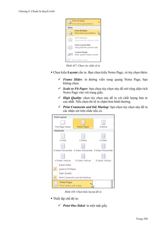 h

ng 6

huẩn b thuyết trình

H nh

Chọn các slide sẽ in

 Ch n ki u Layout c n in: B n ch n ki u Notes Page, và tùy ch n thêm
 Frame Slides:
không ch n.

ng viền xung quang Notes Page, b n

 Scale to Fit Paper: b n ch n tùy ch
Notes Page vừa v i trang giấy.
 High Quality: ch n tùy ch
cao nhất. Nếu ch n thì sẽ in chậ

n i rộng diện tích
in v i chấ
ng.

ng b n in

 Print Comments and Ink Markup: b n ch n tùy ch
các nhận xét trên slide nếu có.

in

H nh

Chọn kiểu layout để in

 Thiết lập chế ộ in:
 Print One Sided: in một m t giấy

Trang 266

 