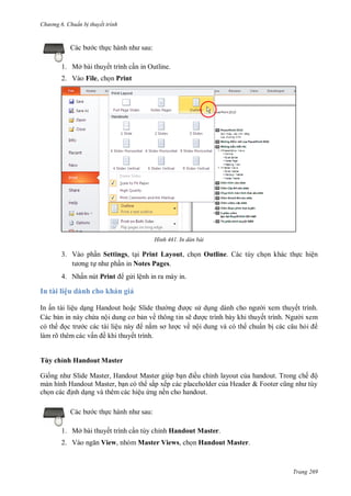 h

ng 6

huẩn b thuyết trình

:

c th

1. Mở bài thuyết trình c n in Outline.
2. Vào File, ch n Print

H nh

In dàn bài

3. Vào ph n Settings, t i Print Layout, ch n Outline. Các tùy ch n khác th c hiện
n in Notes Pages.
4. Nhấn nút Print

g i lệnh in ra máy in.

In tài liệu dành cho khán giả
In ấn tài liệu d ng Handout ho S
cs d
i xem thuyết trình.
Các b n in này ch a nộ
n về thông tin sẽ
c trình bày khi thuyế
N
i xem
có th
c các tài liệ
nắ
c về nội dung và có th chuẩn b các câu h
làm rõ thêm các vấ ề khi thuyết trình.

Tùy chỉnh Handout Master
G

S
H

M
M

,H
,

M

ề
ắ

ệ
c th

ỉ

ế
ề

T
H

ế ộ

&F

:

1. Mở bài thuyết trình c n tùy chỉnh Handout Master.
2. Vào

View, nhóm Master Views, ch n Handout Master.

Trang 269

 
