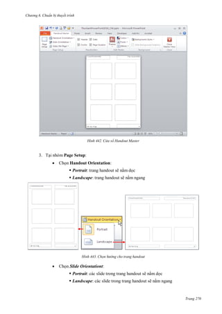 h

ng 6

huẩn b thuyết trình

H nh

a sổ Handout

aster

3. T i nhóm Page Setup:


Ch n Handout Orientation:
 Portrait: trang handout sẽ n m d c
 Landscape: trang handout sẽ n m ngang

H nh



Chọn h

ng cho trang handout

Ch n Slide Orientationt:
 Portrait: các slide trong trang handout sẽ n m d c
 Landscape: các slide trong trang handout sẽ n m ngang

Trang 270

 