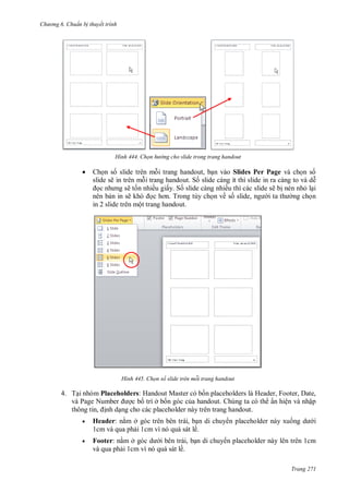 h

ng 6

huẩn b thuyết trình

H nh



Chọn h

ng cho slide trong trang handout

handout,
Slides Per Page
handout. S slide càng ít thì slide in ra càng to và d
ẽ t n nhiều giấy. S slide càng nhiều thì các slide sẽ b nén nh l i
nên b n in sẽ
T
n về s
,
ng ch n
in 2 slide trên một trang handout.
slide sẽ in

H nh

họn số slide tr n mỗi trang handout

4. T i nhóm Placeholders: H
M
là H
,F
,
,
P
N
ở
Chúng ta có th ẩn hiện và nhập
, nh d ng cho các placeholder này trên trang handout.


Header: n m ở
, b n di chuy n placeholder này xu
1cm và qua ph i 1cm vì nó quá sát lề.



Footer: n m ở
, b n di chuy n placeholder này lên trên 1cm
và qua ph i 1cm vì nó quá sát lề.

i

Trang 271

 