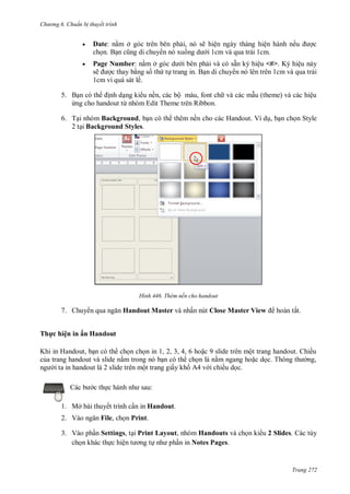 h

ng 6

huẩn b thuyết trình



Date: n m ở
B

,

ẽ

n nó xu

ệ
ệ
i 1cm và qua trái 1cm.

ế

Page Number: n m ở
ẵ
ệ <#> K
ệ
ẽ
th t trang in. B n di chuy n nó lên trên 1cm và qua trái
1cm vì quá sát lề.
ề ,
T

5.
ừ

ộ

,
R

ệ

6. T i nhóm Background, b n có th thêm nền cho các Handout. Ví d , b n ch n Style
2 t i Background Styles.

H nh

7. Chuy

Thêm nền cho handout

Handout Master và nhấn nút Close Master View

hoàn tất.

Th c hiện in ấn Handout
K

H

,

, , , ,6

9

ộ

ề
T

ộ
c th

ấ

,

ề

:

1. Mở bài thuyết trình c n in Handout.
2. Vào

File, ch n Print.

3. Vào ph n Settings, t i Print Layout, nhóm Handouts và ch n ki u 2 Slides. Các tùy
ch n khác th c hiệ
n in Notes Pages.

Trang 272

 