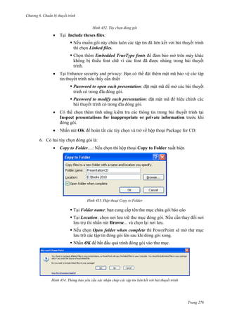 h

ng 6

huẩn b thuyết trình
H nh



T

Tùy chọn đ ng g i

Include theses files:
 Nế

ậ

ã

ế

ế

Linked files.


ở
c nhúng trong bài thuyết

Embedded TrueType fonts
ế
ã
trình.



ậ

T i Enhance security and privacy:
ế
ế
ấ
ế
 Password to open each presentation:
 Password to modify each presentation:
bài thuyế





t mậ

ã

ã

hiệu chỉnh các

ế
Inspect presentations for inappropriate or private information
N ấ

ấ

OK

ậ

mở các bài thuyết
ã

t mậ

ệ

c khi

và trở về hộp tho i Package for CD.

:

6.


Copy to Folder…: Nế

H nh

ộ

Copy to Folder

ấ

ệ

Hộp thoại Copy to Folder

 T i Folder name:

ấ

 T i Location: ch
thì nhấn nút Browse... và ch n l

. Nếu c

 Nếu ch n Open folder when complete thì PowerPoint sẽ mở
các tậ
 N ấ OK

H nh

c

ắ

Thông báo yêu c u xác nhận chép các tập tin liên kết v i bài thuyết trình

Trang 276

 