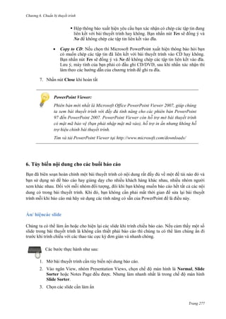 h

ng 6

huẩn b thuyết trình

 Hộp thông báo xuất hiện yêu c u b n xác nhận có chép các tậ
liên kết v i bài thuyết trình hay không. B n nhấn nút Yes sẽ ng ý và
No không chép các tập tin liên kế


7. N ấ

Copy to CD: Nếu ch n thì Microsoft PowerPoint xuất hiện thông báo h i b n
có mu n chép các tậ
ã
ết v i bài thuyết trình vào CD hay không.
B n nhấn nút Yes sẽ ng ý và No
không chép các tập tin liên kế
L
,
tính c a
V ,
ấ xác nhận
ấ

Close

PowerPoint Viewer:
Phiên bản m i nhất là Microsoft Office PowerPoint Viewer 2007, giúp chúng
ta xem bài thuyết trình v i đ y đủ tính năng cho các phi n bản PowerPoint
đến PowerPoint 2007. PowerPoint Viewer còn hỗ trợ mở bài thuyết trình
có mật mã bảo v (bạn phải nhập mật mã vào), hỗ trợ in ấn nh ng không hỗ
trợ hi u chỉnh bài thuyết trình.
Tìm và tải PowerPoint Viewer tại http://www.microsoft.com/downloads/

6. Tùy biến nội dung cho các bu i báo cáo
B
ã
b ns d

n hoàn chỉnh một bài thuyết trình có nội dung rấ
về mộ ề
báo cáo hay gi ng d y cho nhiều khách hàng khác nhau, nhiề
i
iv im
,
n không mu n báo cáo hết tất c các nội
dung có trong bài thuyế
K
, n không c n ph i mất th
s a l i bài thuyết
trình m i khi báo cáo mà hãy s d
có sẵn c P
P
ều này.

hệ

sl d

Chúng ta có th làm ẩn ho c cho hiện l i các slide khi trình chiếu báo cáo. Nếu c m thấy một s
slide trong bài thuyết trình là không c n thiết ph i báo cáo thì chúng ta có th làm chúng ẩ
tr c khi trình chiếu v i các thao tác c c k
n và nhanh chóng.
:

c th

1. Mở bài thuyết trình c n tùy biến nội dung báo cáo.
2. V
V ,
Sorter ho N
Slide Sorter.

P
P

ề

V
N

,

n chế ộ màn hình là Normal, Slide
ất là trong chế ộ màn hình

3. Ch n các slide c n làm ẩn

Trang 277

 