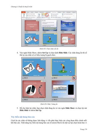 h

ng 6

huẩn b thuyết trình

H nh

4. V
S
S
,
th t c a slide sẽ có bi

T y

ế

ẩn thì s

Set Up và ch n lệnh Hide Slide
ng b g ch chéo.

H nh

5.

Chọn slide c n ẩn

Slide

đang ẩn

ẩn và

cho hiện l i slide, b n ch
Hide Slide từ nhóm Set Up.

Slide Show và ch n l i nút

ộ du

ẩ

ẽ
T

ộ
ế

ộ

ệ
S

ề

ỉ

ộ

Trang 278

 