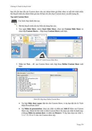 h

ng 6

huẩn b thuyết trình

ẵ
ế
Tạ

ế

v
ỉ

us

Sh w
:

c th

1. Mở bài thuyết trình c n tùy biến nội dung báo cáo.
2. V
Slide Show, nhóm Start Slide Show, ch n nút Custom Slide Show và
ch n tiếp Custom Shows.... Hộp tho i Custom Shows xuất hiện.

H nh

L nh Custom Slide Show

3. N ấ nút New…
ệ

S

H nh

, ộ

Define Custom Show

ấ

Hộp thoại Define Custom Show



T



T Slides in presentation:
ấ
Add
S
M
S
ở
Slides in custom show
ấ
Remove V
,
3, 4, 7, 8, 10 và 11 cho vào Custom show này.

ộ Slide show name:
ệ P
P
”

“G

Custom Show,

ừ
,

Trang 279

 
