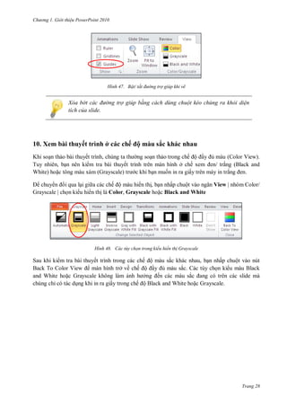 h

ng

Gi i thi u ower oint 010

H nh

Bật/ tắt đ ờng trợ giúp khi vẽ

Xóa b t các đ ờng trợ giúp bằng cách dùng chuột kéo chúng ra khỏi di n
tích của slide.

10. Xem bài thuyết trình ở các chế ộ màu sắc khác nhau
K
Tuy nhiên,
W

thuyết trình,
thuyết trình
m (Grayscale)
c

ế ộ
ở ế
ấ

chuy
i qua l i gi a các chế ộ màu hi n th , b n n ấ
ộ
Grayscale | ch n ki u hi n th là Color, Grayscale
Black and White

H nh

(Color View).
ắ
ắ

.

View | nhóm Color/

ác tùy chọn trong kiểu hiển th Grayscale

Sau khi ki m tra bài thuyết trình trong các chế ộ màu sắc khác nhau,
ấ
ộ
T
V
màn hình ở về ế ộ
sắc.
W
Gra
ở
ế
ắ
các
ỉ
ấ
ế ộ
W
G ayscale.

Trang 28

 