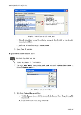 h

ng 6

huẩn b thuyết trình

H nh



nút
trong Custom Show.



N ấ OK

Chọn các slide cho vào Custom Show

ở ề ộ

4. N ấ Close
H ệu hỉ h v

ắ

uả lý us

ế

Custom Shows

ấ
Sh w
:

c th c hành

1. Mở bài thuyết trình có Custom Show.
2. V
Slide Show, nhóm Start Slide Show, ch n nút Custom Slide Show và
ch n tiếp Custom Shows....

H nh

Danh sách các Custom Show

3. Hộp tho i Custom Shows xuất hiện.


T i hộp Custom shows: liệt kê danh sách các
thuyết trình.



Ch n một Custom show trong danh sách:

S

Trang 280

 