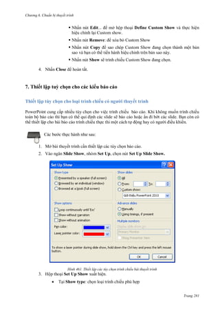 h

ng 6

huẩn b thuyết trình

 Nhấn nút Edit...
mở hộp tho i Define Custom Show và th c hiện
hiệu chỉnh l i Custom show.
 Nhấn nút Remove:

xóa b Custom Show

 Nhấn nút Copy
S
n thành một b n
sao và b n có th tiến hành hiệu chỉnh trên b n sao này.
 Nhấn nút Show sẽ trình chiế
4. N ấ Close

S

n.

ấ

7. Thiết lập tuỳ chọn cho các ki u báo cáo
Thiết lập tùy chọn cho loại trình chiếu

i thuyết trình

PowerPoint cung cấp nhiều tùy ch n cho việc trình chiếu báo cáo. Khi không mu n trình chiếu
toàn bộ báo cáo thì b n có th
nh các slide sẽ báo cáo ho c ẩ
t các slide. B n còn có
th thiết lập cho bài báo cáo trình chiếu th c thi một cách t ộng
ều khi n.
:

c th

1. Mở bài thuyết trình c n thiết lập các tùy ch n báo cáo.
2. V

Slide Show, nhóm Set Up, ch n nút Set Up Slide Show.

H nh

Thiết lập các tùy chọn trình chiếu bài thuyết trình

3. Hộp tho i Set Up Show xuất hiện.


T i Show type: ch n lo i trình chiếu phù h p
Trang 281

 