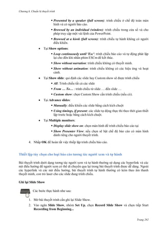 h

ng 6

huẩn b thuyết trình

 Presented by a speaker (full screen): trình chiếu ở chế ộ toàn màn
hình
i báo cáo.
 Browsed by an individual (window): trình chiếu trong c a s và cho
phép truy cập một vài lệnh c a PowerPoint.
 Browsed at a kiosk (full screen): trình chiếu t
ều khi n.


i

T i Show options:
 Loop continuously until 'Esc': trình chiếu báo cáo và t
l
ến khi nhấ
S
kết thúc.

ộng phát l p

 Show without narration: trình chiếu không có thuyết minh.
 Show without animation: trình chiếu không có các hiệu ng và ho t
c nh.


T i Show slide:

nh các slide hay Custom show sẽ

c trình chiếu

 All: Trình chiếu tất c các slide
 From … To… : trình chiếu từ

… ế

…

 Custom show: ch n Custom Show c n trình chiếu (nếu có).


T i Advance slides:
 Manually:

ều khi n các slide b ng cách kích chuột

 Using timings, if present: các slide t
lậ
c ho c b ng cách kích chuột.


ộng th c thi theo th i gian thiết

T i Multiple monitors:
 Display slide show on: ch

trình chiếu báo cáo t i

 Show Presenter View: nếu ch n sẽ bật chế ộ báo cáo có màn hình
dành riêng
i thuyết trình.
4. Nhấp OK

hoàn tất việc thiếp lập trình chiếu báo cáo.

Thiết lập tùy chọn h l ạ
Bài thuyế
ề

id

thuyết minh, con tr

ơ

xem v

h

h

i xem và t
ng s d ng các hyperlink và các
i xem có th di chuy n qua l i trong bài thuyết trình
Ngoài
ề
ng, bài thuyết trình t hành t
ng có kèm theo âm thanh
ếu.

Ghi lại Slide Show
c th

:

1. Mở bài thuyết trình c n ghi l i Slide Show.
2. V
Slide Show, nhóm Set Up, ch n Record Slide Show và ch n tiếp Start
Recording from Beginning...
Trang 282

 
