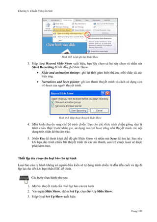 h

ng 6

huẩn b thuyết trình

H nh

L nh ghi lại Slide Show

3. Hộp tho i Record Slide Show xuất hiệu, b n hãy ch n c hai tùy ch n và nhấn nút
Start Recording bắ u ghi Slide Show.


Slide and animation timings: ghi l i th i gian hi n th c a m i slide và các
hiệu ng.



Narrations and laser pointer: ghi âm thanh thuyết minh và cách s d ng con
tr laser c
i thuyết trình.

H nh

Hộp thoại Record Slide Show

4. Màn hình chuy n sang chế ộ trình chiếu
ế
, s d ng con tr

ế
ết minh

ộ

5. Nhấn Esc
thoát kh i chế ộ ghi Slide Show và nhấn nút Save
i. Sau này
khi b n cho trình chiếu bài thuyết trình thì các âm thanh, con tr chuột laser sẽ
c
phát kèm theo.

Th ế lậ

y họ

L

h l ạ

h

ều ki n ẽ

t hành
ế

ấ
c th

h
ộ

ế

ừ

ế

S
:

1. Mở bài thuyết trình c n thiết lập báo cáo t hành
2. V

Slide Show, nhóm Set Up, ch n Set Up Slide Show.

3. Hộp tho i Set Up Show xuất hiện:

Trang 283

 