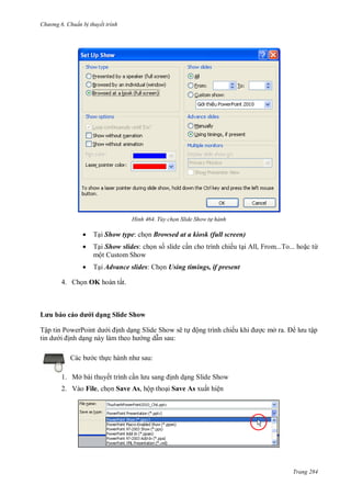 h

ng 6

huẩn b thuyết trình

H nh

Tùy chọn Slide Show t hành



T i Show type: ch n Browsed at a kiosk (full screen)



T i Show slides: c
một Custom Show



T i Advance slides:

4.

L u
Tậ

OK

d
P

dạ

s slide c n cho trình chiếu t i All, From...To... ho c từ
Using timings, if present

ấ

Sl d Sh w

P

S

S

ẽ

ộ

ế

ở

ậ

:
c th
1. Mở bài thuyết trình c n

:
nh d ng Slide Show

2. Vào File, ch n Save As, hộp tho i Save As xuất hiện

Trang 284

 