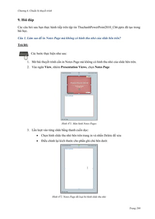 h

ng 6

huẩn b thuyết trình

9. Hỏ
Các câu h i sau b n th c hành tiếp trên tập tin ThuchanhPowerPoint2010_Ch6.pptx ã
bài h c.

o trong

Câu 1. Làm sao để in Notes Page mà không có hình thu nhỏ của slide bên trên?
T ảl :
c th c hiệ

:

1. Mở bài thuyết trình c n in Notes Page mà không có hình thu nh c a slide bên trên.
2. V

View, nhóm Presentation Views, ch n Notes Page

H nh

3. L

Màn hình Notes Pages

t vào từng slide b ng thanh cu n d c:



Ch n hình slide thu nh bên trên trang in và nhấ
ều chỉnh l

H nh

c cho ph

xóa
i

Notes age đã loại bỏ hình slide thu nhỏ

Trang 288

 