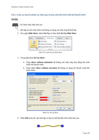 h

ng 6

huẩn b thuyết trình

Câu 2. Làm sao loại bỏ nhanh các hiệu ứng và hoạt cảnh khi trình chiếu bài thuyết trình?
Trả l i:
c th c hiệ

:

1. Mở tập tin c n trình chiếu mà không s d ng các hiệu
2. V

ã

ết lập

Slide Show, nhóm Set Up và ch n lệnh Set Up Slide Show

H nh

L nh Set Up Slide Show

3. Trong hộp tho i Set Up Show:


Ch n Show without animation
chiếu bài thuyết trình.



Ch n thêm Show without narration
trình chiếu.

H nh

không cho hiệu ng ho

ộng khi trình

không s d ng l i thuyết minh khi

Set Up Show

4. Nhấn OK hoàn tất việc thiết lập và b n có th bắ

u trình chiếu báo cáo.

Trang 290

 