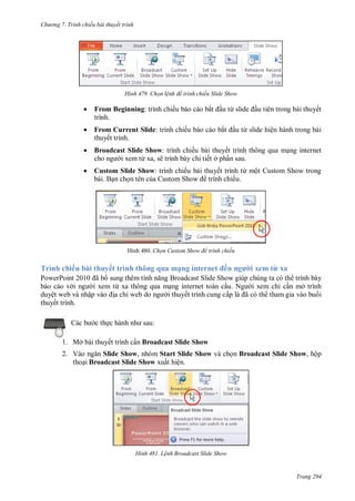 h

ng 7. Tr nh chiếu bài thuyết trình

H nh

Chọn l nh để trình chiếu Slide Show



From Beginning: trình chiếu báo cáo bắ
trình.



From Current Slide: trình chiếu báo cáo bắ
thuyết trình.



Broadcast Slide Show: trình chiếu bài thuyết trình thông qua m ng internet
i xem từ xa, sẽ trình bày chi tiết ở ph n sau.



Custom Slide Show: trình chiếu bài thuyết trình từ một Custom Show trong
bài. B n ch n tên c
S
trình chiếu.

H

u từ

u tiên trong bài thuyết
u từ slide hiện hành trong bài

8 Chọn ustom Show để trình chiếu

Trình chiếu bài thuyết trình thông qua mạ

ế

i xem từ xa

P
P
ã
S
S
trình bày
báo cáo v
i xem từ xa thông qua m ng internet toàn c
N
i xem chỉ c n mở trình
duyệt web và nhậ
a chỉ
i thuyết trình cung cấ
ã
tham gia vào bu i
thuyết trình.
:

c th

1. Mở bài thuyết trình c n Broadcast Slide Show
2. V
Slide Show, nhóm Start Slide Show và ch n Broadcast Slide Show, hộp
tho i Broadcast Slide Show xuất hiện.

H nh

L nh Broadcast Slide Show

Trang 294

 