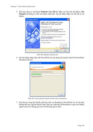 h

ng 7. Tr nh chiếu bài thuyết trình

5. Nế
Passport

ấ

Windows Live ID
ộ

S

H nh

6. S
ậ ,
Broadcast Service.

H nh

ậ

Get a .Net
ã

Đăng k tài khoản m i

P

P

ộ

ế

P

P

Tải nội dung bài thuyết trình lên d ch v Broadcast

7. S

ế
ậ
ừ

ế

,P
ỉ

ế

P

ề

-mail.

Trang 296

 