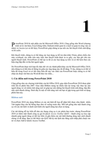 h

ng

Gi i thi u ower oint 010

1
P

ộ

owerPoint 2010

ộ Microsoft Office 2010.
, Outlook
P

,
ở

nhân)

ệ ,P

ế
,
overhead,
slide
ế
. PowerPoint
ệ
ấ

Khi

ẽ

ẽ

P
W

ề
.

và

10

ộ Office 2010,
ệ Ribbon
ẽ
ộ

7. G

ộ

P

e,...

P w P
ừ

ộ

nh

ộ Microsoft Office 2010,
V
,
ẽ

ấ

Excel

1.

ế

ấ

ấ

Do PowerPoint

ệ

-

:slide 35mm, phim chiế
ấ ,

ế

,

W

ề

ệ PowerPoint 2010
ệ
ệ thao tác cho
ế
ộ , ấ
ẽ

Ribbon m i
PowerPoint 2010
Tab
ệ
ab
201

Ribbon
ệ

ệ
.M

ậ
ế
tab

ề
ộ

ệ
ế

ở
Quick Access Toolbar (QAT ế
ắ
ệ
Q T ấ
ệ
Add to Quick Access Toolbar.

,

P

P

ộ

ậ
ộ
ấ

ộ

Trang 3

 