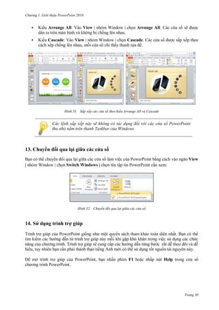 h

ng

Gi i thi u ower oint 010



K

Arrange All: Vào View | nhóm Window |



K

Cascade: Vào View | nhóm Window |
ế
,
ỉ ấ

H nh

ẽ

Arrange All
ắ

Cascade.
ề

ế

Sắp xếp các c a sổ theo kiểu Arrange All và ascade

ác l nh sắp xếp này sẽ không c tác d ng đối v i các c a sổ PowerPoint
thu nhỏ nằm tr n thanh Taskbar của Windows

13. huy

i ua lạ

| nhóm Window |

a

ì h

T

ệ
ậ

Switch Windows |

H nh

14 S dụ

as

ợ

P
T

P
P

vào

View

xem.

huyển đổi qua lại gi a các c a sổ

ú

P
ừ

ế

P
P

ộ
ẽ

,

ấ

ệ
ệ
ấ

ừ

ấ
õ

ế
ở

PowerPoint,
P

ấ

F1

ấ

Help

P

Trang 30

 