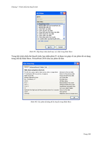 h

ng 7. Tr nh chiếu bài thuyết trình

H nh

Hộp thoại chứa danh m c các slide trong Slide Show

Trong khi trình chiếu bài thuyết trình, b n nhấn phím F1 sẽ
c tr giúp về các phím tắt s d ng
trong chế ộ Slide Show. PowerPoint 2010 chia các phím tắt làm

H nh

Các phím tắt d ng để di chuyển trong Slide Show

Trang 300

 