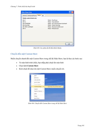 h

ng 7. Tr nh chiếu bài thuyết trình

H nh

huy

ế

ộ

Mu n chuy

us

Các phím tắt để điều khiển Media

Sh w

ến một Custom Show trong chế ộ Slide Show, b



Từ

ế ,



Ch n lệnh Custom Show



Kích chuộ

c sau:

c

H nh

tên một

ấ ph i chuột lên màn hình
S

huyển đến ustom Show trong chế độ Slide Show

Trang 301

 