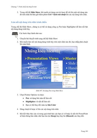 h

ng 7. Tr nh chiếu bài thuyết trình

3. T

ế ộ Slide Show,

ỉ
l+ í h

L
T
ộ

ộ du
ế ộS

ộ

huộ

ộ

ộ

trên slide trình chiếu
S

,

P

H

ậ

:

c th

1. Chuy n bài thuyết trình sang chế ộ Slide Show
ộ

2. Khi mu n làm n i nộ
lên màn hình.

H nh

,

n nhấp ph i chuột

S d ng en trong Slide Show

3. Ch n Pointer Options và ch n:


Pen: s d



Highlighter: tô nề

làm n i



làm n i
Ink Color

4. Dùng chuột tô ho c vẽ lên các nội dung trên slide
5. K
ẽ

ế
ệ

ắ

ở

Keep

vẽ ho c tô nền thì PowerPoint
Discard)
i.

Trang 303

 