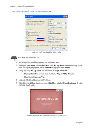 h

ng 7. Tr nh chiếu bài thuyết trình

Trình chiếu bài thuyết trình v i nhiều màn hình

H nh

c th

Thiết lập màn h nh tr nh chiếu
:

1. Mở bài thuyết trình c n trình chiếu v i nhiều màn hình
2. V
Slide Show, nhóm Set Up và ch n Set Up Slide Show (B
ch n các tùy ch n ngay trên nhóm Monitors
Slide Show)
3. Trong hộp tho i Set Up Show, b

ến nhóm Multiple monitors:



Display slide show on: b n ch n Monitor 2 Plug and Play Monitor



Ch n Show Presenter View

4. Nhấn nút OK
5.

ộp tho i Set Up Show.

ến nhóm Start Slide Show
chiếu bài thuyết trình.

H nh

Slide Show và ch n From Beginning

trình

àn h nh khán giả nh n thấy trong chế độ Slide Show

Trang 306

 