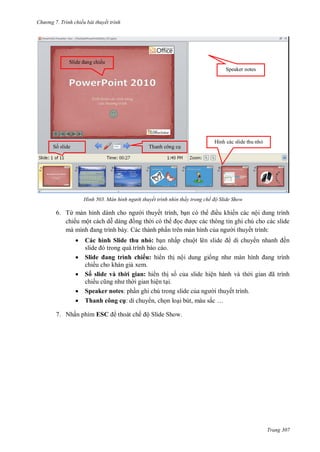h

ng 7. Tr nh chiếu bài thuyết trình

S

ế
Speaker notes

S

H

T

H nh

àn h nh ng ời thuyết tr nh nh n thấy trong chế độ Slide Show

6. Từ

ế
ế

,

ề

ộ

ộ
Các thành ph n trên màn hình c



hì h Sl d

hu hỏ:

ấ

i thuyết trình:

ộ

ế

o.




7. N ấ

Sl d a
ì h h ếu: h
ế
xem.
Số sl d v h
a : h
ế
ệ
Speaker notes:
Tha h
ụ:
,
ESC

ế ộS

ộ

trình
ệ

ã
ế

,

ắ …

S

Trang 307

 