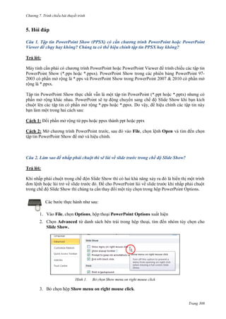 h

ng 7. Tr nh chiếu bài thuyết trình

5. Hỏ
Câu 1. Tập tin PowerPoint Show (PPSX) có cần chương trình PowerPoint hoặc PowerPoint
Viewer để chạy hay không? Chúng ta có thể hiệu chỉnh tập tin PPSX hay không?
Trả l i:
Máy tính c n ph
P
P
P
P
V
trình chiếu các tập tin
PowerPoint Show (*.pps ho c *.ppsx). PowerPoint Show trong các phiên b ng PowerPoint 972003 có ph n mở rộng là *.pps và PowerPoint Show trong PowerPoint 2007 & 2010 có ph n mở
rộng là *.ppsx.
Tập tin PowerPoint Show th c chất v n là một tập tin PowerPoint (*.ppt ho c *.p
ph n mở rộng khác nhau. PowerPoint sẽ t ộng chuy n sang chế ộ Slide Show khi b n kích
chuột lên các tập tin có ph n mở rộng *.pps ho c *.ppsx. Do vậ ,
hiệu chỉnh các tập tin này
b n làm một trong hai cách sau:
Cách 1:

i ph n mở rộng từ pps ho c ppsx thành ppt ho c pptx

Cách 2: Mở
tập tin PowerPoint Show

P
P
,
mở và hiệu chỉnh.

ến ch n

File, ch n lệnh Open

Câu 2. Làm sao để nhấp phải chuột thì sẽ lùi về slide trước trong chế độ Slide Show?
T ảl :
K

ấ

ộ

ệ
ế ộS

ế ộ S

S

ở ề
S

ộ
P

P

ề

ộ

ấ
ộ P

P

ộ
O

:

c th

1. Vào File, ch n Options, hộp tho i PowerPoint Options xuất hiện
2. Ch n Advanced từ danh sách bên trái trong hộp tho ,
Slide Show.

H nh

ến nhóm tùy ch n cho

Bỏ chọn Show menu on right mouse click

3. B ch n hộp Show menu on right mouse click.
Trang 308

 