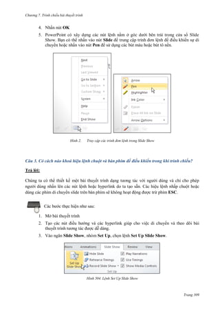 h

ng 7. Tr nh chiếu bài thuyết trình

4. Nhấn nút OK
5. P
S

P

ệ
Slide

ấ
ấ

H nh

ở

S
ậ

ệ

ề
ề

Pen

Truy cập các tr nh đ n l nh trong Slide Show

Câu 3. Có cách nào khoá hiệu lệnh chuột và bàn phím để điều khiển trong khi trình chiếu?
Trả l i:
Chúng ta có th thiết kế một bài thuyết trình d
i dùng và chỉ cho phép
i dùng nhấn lên các nút lệnh ho c hyperlink do ta t o sẵn. Các hiệu lệnh nhấp chuột ho c
dùng các phím di chuy n slide trên bàn phím sẽ không ho ộn
c trừ phím ESC.
c th c hiệ

:

1. Mở bài thuyết trình
2. T
thuyế
3. V

ề

ng và các hyperlink giúp cho việc di chuy n và theo dõi bài
c d dàng.

Slide Show, nhóm Set Up, ch n lệnh Set Up Slide Show.

H nh

L nh Set Up Slide Show

Trang 309

 