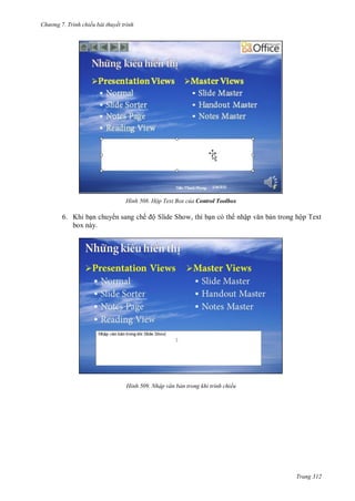 h

ng 7. Tr nh chiếu bài thuyết trình

H nh

Hộp Text Box của Control Toolbox

6. Khi b n chuy n sang chế ộ Slide Show, thì b n có th nhậ
box này.

H nh

n trong hộp Text

Nhập văn bản trong khi trình chiếu

Trang 312

 