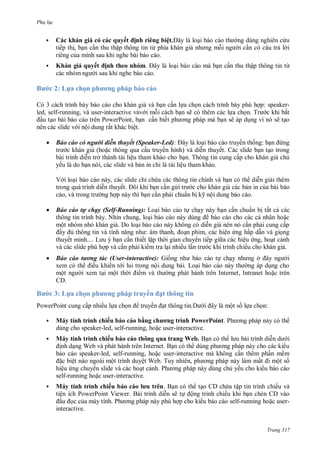 Ph l c

h
,



ế
h



B

uyế
ậ
ả uyế

: L a họ

ị h h

h ơ

led, self-running,



ệ
ừ

h

ậ

.

,
ệ

ế

ẽ

áo cáo c người di n thuyết Speaker-Led):
ề
ở
ệ
ế
,
ỉ
ệ
,
th ế

ề
T

ẩ

áo cáo tự chạy

:

ế
ấ

ỉ

,


: speakerT
ắ
ẽ

ẽ
P
ấ

V

ừ

h

P
ộ

ị h

ỹ ộ

elf-Running): L
N
,

ẩ

ấ

ộ

ấ
:
ế

L

,

,
ế

ế ậ

ệ

ấ
ệ
ế

ề


B

áo cáo tương tác ser-interactive): G
ề
ộ
ộ
ộ
CD.

3: L a họ

PowerPoint


y í h



ấ

h ơ

h

uyề

ề

ở
L
I

,I

ạ h
ề

ộ

:

y í h



ì h h ếu
ằ
speaker-led, self-running,

,

h ơ
ì h PowerPoint. P
user-interactive.

ì h h ếu
h
ua a W
W
I
speaker-led, self-running,
user-interactive
ệ
ộ
ệ W T
,
ệ
P
self-running
user-interactive.
y í h ì h h ếu
ệ
PowerPoint Viewer.
P
interactive.

l u

ề
ấ
ế
ậ

.
ẽ

ộ

ộ

ế

ế
self-running

user-

Trang 317

 
