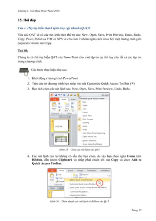 h

ng

Gi i thi u ower oint 010

15. Hỏ
Câu 1. Hãy tùy biến thanh lệnh truy cập nhanh (QAT)?
Yêu c u QAT sẽ có các nút lệnh theo th t sau: New, Open, Save, Print Preview, Undo, Redo,
,P
,P
P F XPS
ởi mộ
ng ranh gi i
c nút Copy.
Trả l i:
Chúng ta có th tùy biến QAT c a PowerPoint cho một tập tin c th hay cho tất c các tập tin

:

c th c hiệ
1. Khở

ộ

P

2. Trên c a s

P
n nhấp vào nút Customize Quick Access Toolbar ( )

3. B n tích ch n các nút lệnh sau: New, Open, Save, Print Preview, Undo, Redo.

H nh

Chọn các nút l nh vào QAT

4. Các nút lệnh còn l i không có sẵn cho b n ch n, do vậy b n ch
Home trên
Ribbon, ến nhóm Clipboard và nhấp ph i chuột lên nút Copy và ch n Add to
Quick Access Toolbar.

H nh

Thêm nhanh các nút l nh từ Ribbon vào QAT
Trang 32

 
