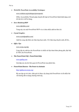 Ph l c



WebAIM: PowerPoint Accessibility Techniques
www.webaim.org/techniques/powerpoint/
ậ

Office Accessibility Wizard
ấ ệ


P

P

Steve Rindsberg/RDP
www.rdpslides.com/
T



ộ PowerPoint MVP

ề add-ins

Crystal Graphics
www.crystalgraphics.com/
ấ

-I


ệ

, - ,

ệ

,

…

Office Tips
www.mvps.org/skp
Cu
V



ấ

add-ins cho PowerPoint
P
P

ề

ệ

,

ệ

The PowerPoint FAQ - PowerPoint Help
www.pptfaq.com
Gi



i liên quan t i PowerPoint m i phiên b n.

PowerPoint Heaven - The Power to Animate
http://pptheaven.mvps.org/
Bộ
viế

ậ
ng d n s d

,

c xây d ng trên PowerPoint và rất nhiều bài

Trang 325

 