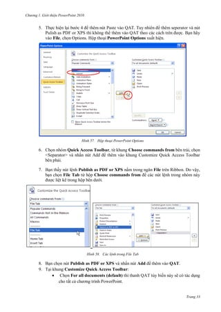 h

ng

Gi i thi u ower oint 010

5. Th c hiện l
P
Q T T
thêm seperator và nút
Pulish as PDF or XPS thì không th
Q T
c. B n hãy
vào File, ch n Options. Hộp tho i PowerPoint Options xuất hiện.

H nh

Hộp thoại PowerPoint Options

6. Ch n nhóm Quick Access Toolbar, từ khung Choose commands from bên trái, ch n
<Separator> và nhấ
thêm vào khung Customize Quick Access Toolbar
bên ph i.
7. B n thấy nút lệnh Publish as PDF or XPS n
b n ch n File Tab từ hộp Choose commands from
c liệt kê trong hộ
i.

H nh

File trên Ribbon. Do vậy,
các nút lệnh trong nhóm này

Các l nh trong File Tab

8. B n ch n nút Publish as PDF or XPS và nhấn nút Add thêm vào QAT.
9. T i khung Customize Quick Access Toolbar:
 Ch n For all documents (default) thì thanh QAT tùy biến này sẽ có tác d ng
cho tất c
P
P

Trang 33

 