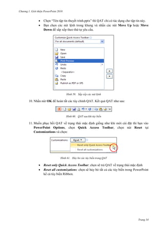h

ng

Gi i thi u ower oint 010




Ch “T
ập tin thuyế
”
Q T ỉ có tác d ng cho tập tin này.
B n ch n các nút lệnh trong khung và nhấn các nút Move Up ho c Move
Down sắp xếp theo th t yêu c u.

H nh

10. Nhấn nút OK

Sắp xếp các nút l nh

hoàn tất các tùy chỉnh QAT. Kết qu Q T

H nh

:

QAT sau khi tùy biến

11. Mu n ph c h i QAT về tr ng thái m
nh gi
t thì b n vào
PowerPoint Options, ch n Quick Access Toolbar, ch n nút Reset t i
Customizations và ch n:

H nh




Hủy bỏ các tùy biến trong QAT

Reset only Quick Access Toolbar: ch n sẽ tr QAT về tr ng thái m
nh
Reset all customizations: ch n sẽ h y b tất c các tùy biến trong PowerPoint
k c tùy biến Ribbon.

Trang 34

 