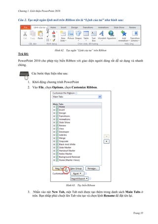 h

ng

Gi i thi u ower oint 010

Câu 2. Tạo một ngăn lệnh mới trên Ribbon tên là “Lệnh của tui” như hình sau:

H nh

Tạo ngăn “L nh của tui” tr n Ribbon

Trả l i:
PowerPoint 2010 cho phép tùy biến Ribbon v i giao diệ
chóng.
:

c th c hiệ
1. Khở

ộ

i dùng rất d s d ng và nhanh

P

P

2. Vào File, ch n Options, ch n Customize Ribbon.

H nh

Tùy biến Riboon

3. Nhấn vào nút New Tab, một Tab m
c t o thêm trong danh sách Main Tabs ở
trên. B n nhấp ph i chuột lên Tab vừa t o và ch n lệnh Rename
t tên l i.

Trang 35

 