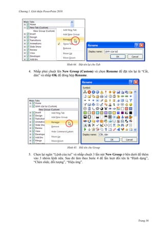 h

ng

Gi i thi u ower oint 010

H nh

Đ t tên lại cho Tab

4. Nhấp ph i chuột lên New Group (Custom) và ch n Rename
”
ấp OK
ộp Rename.

H nh

5. Ch n l
“Lệnh c
”
vào 3 nhóm lệnh n
S
“
,
”, “H ệu

t tên l

“ ắt,

Đổi tên cho Group

ấp chuột 3 l n nút New Group ở
l
”

thêm
“ nh d ”,

Trang 36

 