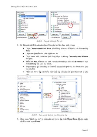 h

ng

Gi i thi u ower oint 010

H nh

6.

thêm các nút lệnh vào các nhóm lệnh vừa t o làm theo trình t sau:







Ch n Choose commands from
liệt kê các lệnh thông
d ng
Ch n nút lệnh c
“Lệnh c
”
Ch n nhóm lệnh ch a nút lệ
n từ khung Customize the Ribbon
bên ph i.
Nhấn nút Add
thêm các lệnh vào các nhóm ho c nhấn nút Remove
lo i
b nút không c n kh i các nhóm.
Th c hiện l
thêm tất c các nút lệnh vào các nhóm theo yêu
c u câu h i.
Nhấn nút Move Up và Move Down
c u.

H nh

7. Ch

Chèn các nhóm vào Tab m i

sắp xếp các nút lệnh theo trình t yêu

Thêm các nút l nh vào các nh m t

“Lệnh c
”
Home.

ng ứng

ấn các nút Move Up ho c Move Down

Trang 37

 
