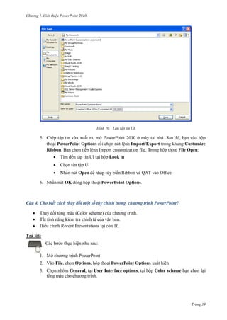 h

ng

Gi i thi u ower oint 010

H nh

L u tập tin UI

5. Chép tập tin vừa xuất ra, mở PowerPoint 2010 ở máy t
S
, n vào hộp
tho i PowerPoint Options r i ch n nút lệnh Import/Export trong khung Customize
Ribbon. B n ch n tiếp lệnh Import customization file. Trong hộp tho i File Open:


T



Ch n tên tập UI



Nhấn nút Open

ến tập tin UI t i hộp Look in

nhập tùy biến Ribbon và QAT vào Office

ộp tho i PowerPoint Options.

6. Nhấn nút OK

Câu 4. Cho biết cách thay đổi một số tùy chỉnh trong chương trình PowerPoint?




Thay i tông màu (Color scheme) c
Tắ
m tra chính t c
n.
ều chỉnh Recent Presentations l i còn 10.

Trả l i:
:

c th c hiệ
1. Mở

P

P

2. Vào File, ch n Options, hộp tho i PowerPoint Options xuất hiện
3. Ch n nhóm General, t i User Interface options, t i hộp Color scheme b n ch n l i

Trang 39

 