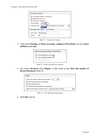 h

ng

Gi i thi u ower oint 010

H nh

Chọn Color scheme

4. Ch n nhóm Proofing, t i When correcting spelling in PowerPoint, b ch n Check
spelling as you type.

H nh

Bỏ tùy chọn kiểm tra chính tả

5. Vào nhóm Advanced, nhóm Display
Recent Documents thành 10.

H nh

ều chỉnh t i hộp Show this number of

Tùy chọn Recent Documents

6. Nhấn OK hoàn tất.

Trang 40

 