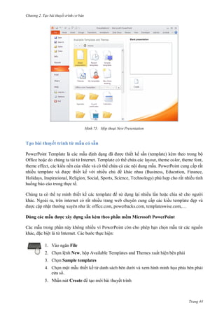 h

ng 2. Tạo bài thuyết tr nh c bản

H nh

Hộp thoại New Presentation

Tạo bài thuyết trình từ mẫu có sẵn
PowerPoint Template là các m
nh d
ã
c thiết kế sẵn (template) kèm theo trong bộ
Office ho c do chúng ta t i từ Internet. Template có th ch a các layout, theme color, theme font,
theme effect, các ki u nền c a slide và có th ch a c các nội dung m u. PowerPoint cung cấp rất
nhiề
c thiết kế v i nhiều ch ề khác nhau (Business, Education, Finance,
Holidays, Inspirational, Religion, Social, Sports, Science, Technology) phù h p cho rất nhiều tình
hu ng báo cáo trong th c tế.
Chúng ta có th t mình thiết kế
s d ng l i nhiều l n ho c chia sẽ
khác. Ngoài ra, trên internet có rất nhiều trang web chuyên cung cấp các ki
c cập nhậ
:
,
,
,…
Dùng các mẫu
,

ệ
1. V

i
ẹp và

ợc xây d ng sẵn kèm theo phần mềm Microsoft PowerPoint
ừI

.C

ề
PowerPoint
c th c hiện:

ừ

File

2. Ch n lệnh New, hộp Available Templates and Themes xuất hiện bên ph i
3. Ch n Sample templates
4. Ch n một m u thiết kế từ
c as .
5. Nhấn nút Create

i và xem hình minh h a phía bên ph i

t o m i bài thuyết trình

Trang 44

 