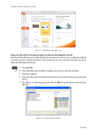 h

ng 2. Tạo bài thuyết tr nh c bản

H nh

D
Khi P

ẫu h ế ế ủa ạ
P
ã ừng t i ộ
My Templates
ộ

Chọn m u từ trang office.com

ạ h
ẫu s u ầ
a l u
a
thiết kế m i ừ I
về máy
nó sẽ
ộ
có th
L
:

1. V

File

2. Ch n lệnh New, hộp Available Templates and Themes xuất hiện bên ph i
3. Ch n My templates
4. Ch n một m u thiết kế từ
c as .

i và xem hình minh h a phía bên ph i
ấn nút OK

5. Nế
ng ý v i m
m u này.

H nh

t o bài thuyết trình m i theo

ác m u đang l u tr n đ a

Trang 46

 