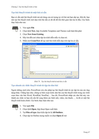h

ng 2. Tạo bài thuyết tr nh c bản

Tạo bài thuyết trình từ một bài có sẵn
B n
th c hiệ

ẵ

ộ
thuyết
thuyết
:
1. V

ộ
c a
bài sẵn có

ắ
ỡ t n th i gian làm l i từ

K
u.

,
c

File

2. Ch n lệnh New, hộp Available Templates and Themes xuất hiện bên ph i
3. Ch n New from Existing
4. Hã

ế

ậ

5. N ấ

CreateNew

H nh

ậ

ẵ

Tạo bài thuyết trình từ một bài có sẵn

Tạo nhanh các slide thuyết trình từ tập tin dàn bài
N

,P

thuyết
ừ
ậ
. Chẳng h
,
c dàn bài c a bài thuyết trình trong các trình
so n th
n Word, WordPad, N P ,… S
, PowerPoint nhập các dàn bài này vào
thành các slide và
chỉ c n b sung thêm các hình
,
,
,…
ã có một bài
thuyết trình hoàn chỉnh.
ệ
:
1. V

P

File

2. Ch n lệnh Open, hộp tho i Open xuất hiện
3. T i Files of type
4.

ậ

Outline

ậ

là All Outlines.
Open

ở

Trang 47

 
