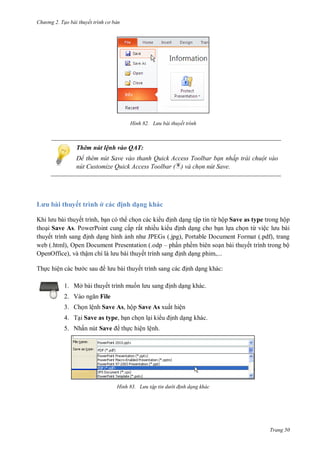 h

ng 2. Tạo bài thuyết tr nh c bản

H nh

L u bài thuyết trình

Thêm nút lệnh vào QAT:
Để th m n t Save vào thanh uick Access Toolbar bạn nhấp trái chuột vào
n t Customize Quick Access Toolbar ( ) và chọn nút Save.

L u

huyết trình ở

ịnh dạng khác

K
bài thuyết trình,
tập tin ừ ộ Save as type trong hộp
tho i Save As. PowerPoint cung cấp rất nhiều ki
nh d ng cho b n l a ch n từ việ
thuyế
nh d ng hình
JPEGs (.jpg), Portable Document Format (.pdf), trang
web (.html), Open Document Presentation (.odp – ph n phềm biên so n bài thuyết trình trong bộ
OpenOffice), và thậ
ế
nh d ng phim,...
ế

Th c hiệ

1. Mở bài thuyết trình mu n
2. V

nh d ng khác:
nh d ng khác.

File

3. Ch n lệnh Save As, hộp Save As xuất hiện
4. T i Save as type, b n ch n l i ki
5. Nhấn nút Save

nh d ng khác.

th c hiện lệnh.

H nh

L u tập tin d

i đ nh dạng khác

Trang 50

 