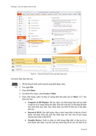 h

ng 2. Tạo bài thuyết tr nh c bản

H nh

ệ

Chuyển bài thuyết tr nh sang đ nh dạng video

:

1. Mở bài thuyết trình mu n chuy
2. V

nh d ng video.

File

3. Ch n lệnh Share
4. T i nhóm File Types, ch n Create a Video
5. Ch n chấ
ng video t i hộp x xu ng phía bên ph i c a s Share. Có 3 l a
ch n cho b n:


Computer & HD Displays:
t o video v i chấ
ng hình nh cao nhất
và tập tin sẽ
ng l n nhất. Ki u kết xuất này có th
phát
trên màn hình máy tính, máy chiếu ho c các thiết b hi n th
ộ phân
gi i cao.



Internet & DVD: Cho chấ
ng video ở m c trung bình và tập tin có kích
c vừa ph i. Ki u kết xuất này thích h p cho việc chia sẽ qua m ng
internet hay chép ra
V



Poratble Devices: Xuất ra video có chấ
ng thấp nhất và tập tin sẽ có
c nh nhất. Lo i kết xuất này thích h
t i vào các thiết b di

Trang 54

 