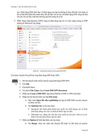 h

ng 2. Tạo bài thuyết tr nh c bản

ề

PDF

ậ

ấ

ệ
ệ

ấ .

 XML Paper Specification (XPS)
M
.

H nh

chuy n PowerPoint

ậ

P F

Chuyển bài thuyết trình sang PDF/XPS

nh d ng PDF ho c XPS:

1. Mở bài thuyết trình mu n chuy
2. V

ấ

PDF

ấ

nh d ng PDF/XPS.

File

3. Ch nlệnh Share
4. T nhóm File Types ch n Create PDF/XPS Document
5. Nhấn nút Create a PDF/XPS, hộp tho i Publish as PDF or XPS xuất hiện
6. Nhập tên bài thuyết trình


Nếu c
ẽ



ộ File name

T Optimize for

ậ

Open file after publishing
ở .

P F/XPS sa

:



Standard khi muốn phát hành tr c tuyến v i chất l ợng cao về h nh
ảnh ho c d ng cho vi c in ấn kích th c tập tin l n



inimum size d ng cho vi c đọc tr c tuyến là chủ yếu v khi in ra các
h nh sẽ b mờ kích th c tập tin nhỏ

7. N ấ


Option
T

Range:

ế ậ thêm

:
có th

ừ

Trang 56

 