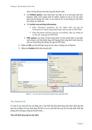 h

ng 2. Tạo bài thuyết tr nh c bản

show mà b

ã o

trong bài thuyết trình.



T Publish options:
ẽ ra
ấ
handout, slide, notes pages ho c là outline. Ngoài ra còn có
ẽ
,
ẩ ,
ỉ
…



T i Include non-printing information:

ki u





họn Document properties th các thuộc tính của tập tin
Powerpoint sẽ chuyển sang thành thuộc tính của tập tin DF/XPS.
họn Document structure tags for accessibility đ a các thông tin
về cấu tr c sang tập tin DF/XPS.
ề

PDF options:

ẩ ISO
ậ

ế

ậ

8. Nhấn nút OK sau khi thiết lập xong các tùy ch
9. Nhấn nút Publish

H nh

bắ

u chuy

P F
a s Options

i.

Các tùy chọn khi chuyển bài thuyết trình sang PDF/XPS

Tùy chọ l u
Có một s tùy ch
ết lập ki
ộng v i m
c h i khi có s c ,
nhúng font ch ngay trong bài thuyế
,…

nh d ng m

nh, thiết lập th i
m
nh, thiết lập

Thay đổi định dạng tập tin mặc định

Trang 57

 