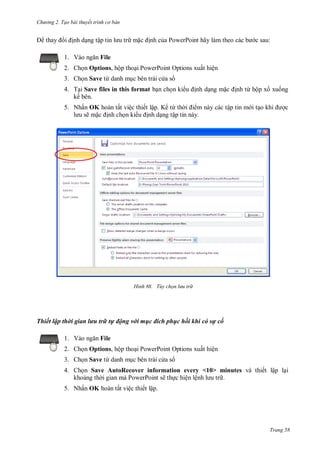 h

ng 2. Tạo bài thuyết tr nh c bản

nh d ng tậ
1. V

m

:

nh c a PowerPoint hãy

File

2. Ch n Options, hộp tho i PowerPoint Options xuất hiện
3. Ch n Save từ danh m c bên trái c a s
4. T i Save files in this format b n ch n ki
kế bên.

nh d ng m

nh từ hộp x xu ng

5. Nhấn OK hoàn tất việc thiết lập. K từ th
m này các tập tin m i t
ẽm
nh ch n ki
nh d ng tập tin này.

H nh

c

Tùy chọn l u tr

Thiết lập thời gian lưu trữ tự động với mục đích phục hồi khi có sự cố
1. V

File

2. Ch n Options, hộp tho i PowerPoint Options xuất hiện
3. Ch n Save từ danh m c bên trái c a s
4. Ch n Save AutoRecover information every <10> minutes và thiết lập l i
kho ng th i gian mà PowerPoint sẽ th c hiện lệ
.
5. Nhấn OK hoàn tất việc thiết lập.

Trang 58

 